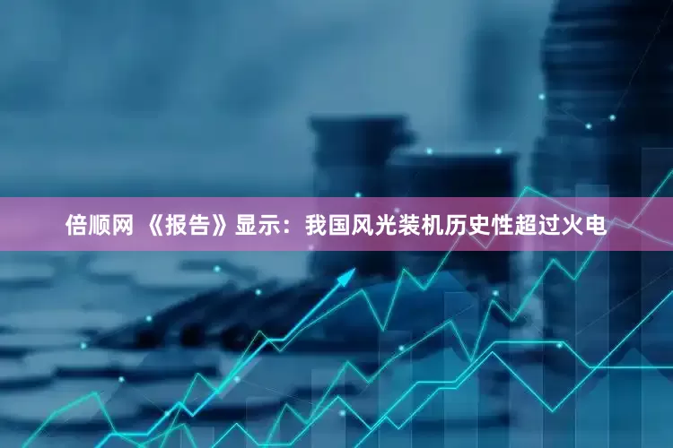倍顺网 《报告》显示：我国风光装机历史性超过火电