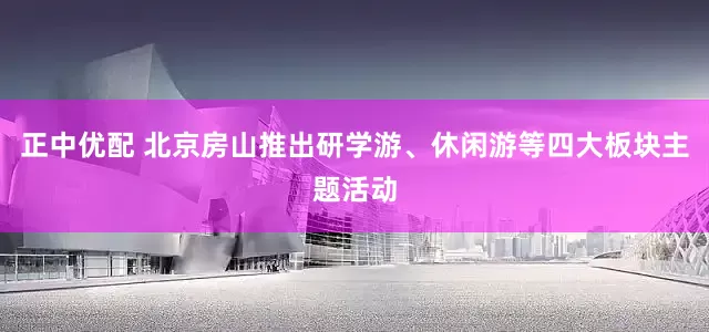 正中优配 北京房山推出研学游、休闲游等四大板块主题活动