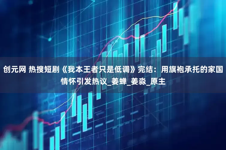 创元网 热搜短剧《我本王者只是低调》完结：用旗袍承托的家国情怀引发热议_姜蝉_姜淼_原主