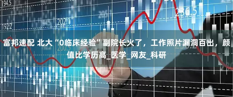 富邦速配 北大“0临床经验”副院长火了，工作照片漏洞百出，颜值比学历高_医学_网友_科研