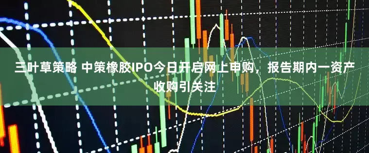 三叶草策略 中策橡胶IPO今日开启网上申购，报告期内一资产收购引关注
