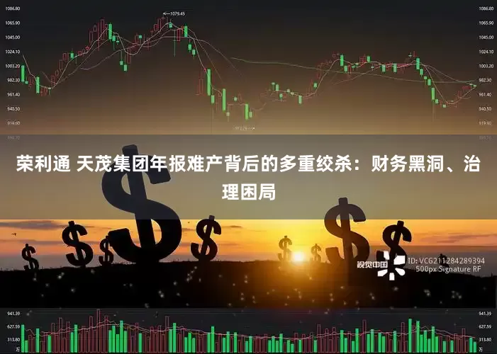 荣利通 天茂集团年报难产背后的多重绞杀：财务黑洞、治理困局