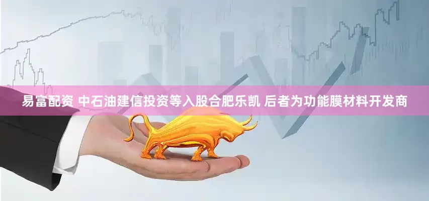 易富配资 中石油建信投资等入股合肥乐凯 后者为功能膜材料开发商