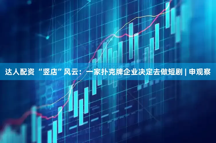 达人配资 “竖店”风云：一家扑克牌企业决定去做短剧 | 申观察