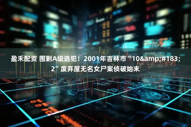 盈禾配资 围剿A级逃犯！2001年吉林市“10&#183;2”废弃屋无名女尸案侦破始末
