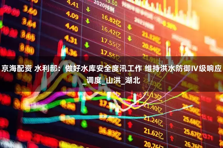 京海配资 水利部：做好水库安全度汛工作 维持洪水防御Ⅳ级响应_调度_山洪_湖北