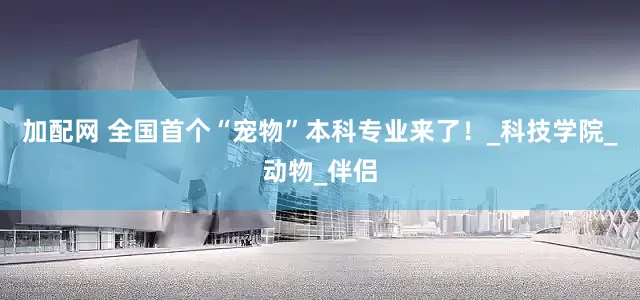 加配网 全国首个“宠物”本科专业来了！_科技学院_动物_伴侣