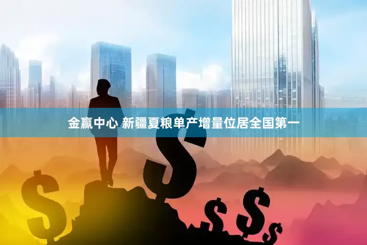 金赢中心 新疆夏粮单产增量位居全国第一