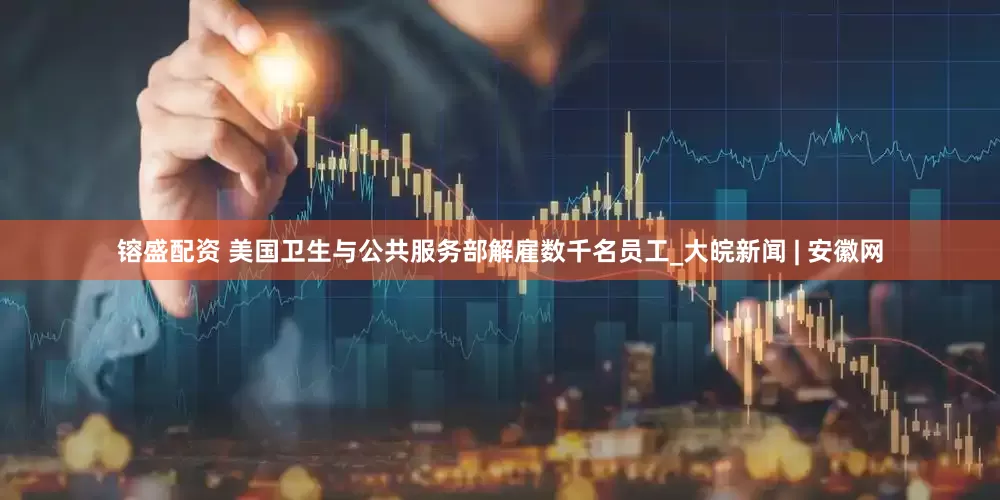 镕盛配资 美国卫生与公共服务部解雇数千名员工_大皖新闻 | 安徽网