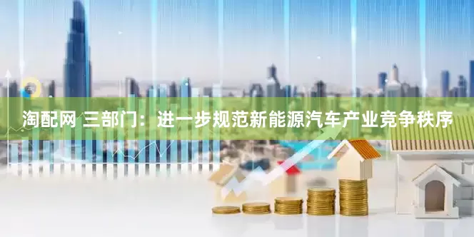 淘配网 三部门：进一步规范新能源汽车产业竞争秩序