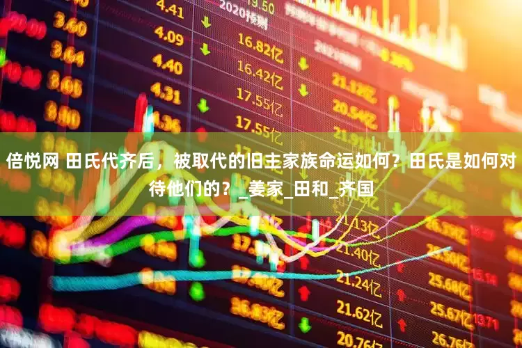 倍悦网 田氏代齐后，被取代的旧主家族命运如何？田氏是如何对待他们的？_姜家_田和_齐国