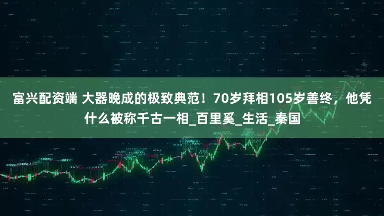 富兴配资端 大器晚成的极致典范！70岁拜相105岁善终，他凭什么被称千古一相_百里奚_生活_秦国