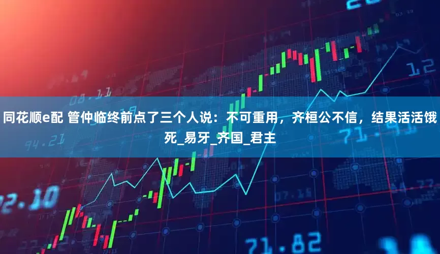 同花顺e配 管仲临终前点了三个人说：不可重用，齐桓公不信，结果活活饿死_易牙_齐国_君主