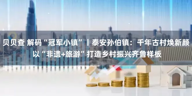 贝贝查 解码“冠军小镇”丨泰安孙伯镇：千年古村焕新颜 以“非遗+旅游”打造乡村振兴齐鲁样板