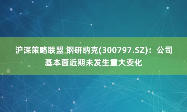 沪深策略联盟 钢研纳克(300797.SZ)：公司基本面近期未发生重大变化