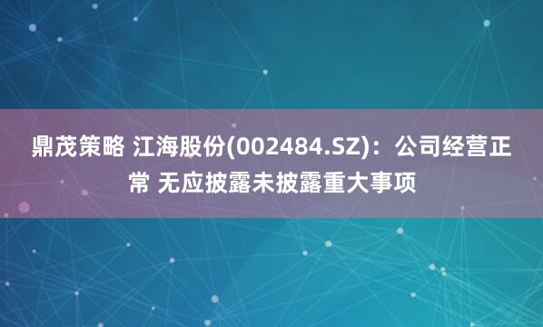 鼎茂策略 江海股份(002484.SZ)：公司经营正常 无应披露未披露重大事项