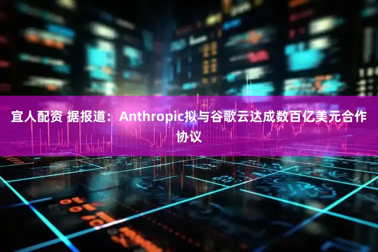 宜人配资 据报道：Anthropic拟与谷歌云达成数百亿美元合作协议