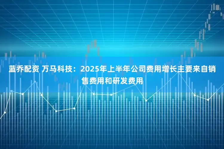 蓝乔配资 万马科技：2025年上半年公司费用增长主要来自销售费用和研发费用