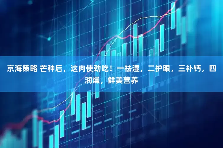 京海策略 芒种后，这肉使劲吃！一祛湿，二护眼，三补钙，四润燥，鲜美营养
