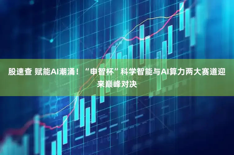 股速查 赋能AI潮涌！“申智杯”科学智能与AI算力两大赛道迎来巅峰对决