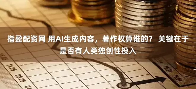 指盈配资网 用AI生成内容，著作权算谁的？ 关键在于是否有人类独创性投入